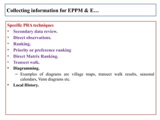 Specific PRA techniques
• Secondary data review.
• Direct observations.
• Ranking.
• Priority or preference ranking
• Direct Matrix Ranking.
• Transect walk.
• Diagramming.
– Examples of diagrams are village maps, transect walk results, seasonal
calendars, Venn diagrams etc.
• Local History.
Collecting information for EPPM & E…
 