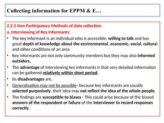 2.2.2 Non Participatory Methods of data collection
a. Interviewing of Key Informants:
• The key informant is an individual who is accessible, willing to talk and has
great depth of knowledge about the environmental, economic, social, cultural
and other conditions of an area
• Key informants are not only community members but they may also informed
outsiders.
• The advantage of interviewing key informants is that very detailed information
can be gathered relatively within short period.
• Its disadvantages are,
• Generalisation may not be possible- because key informants are usually
selected purposively, their idea may not reflect the idea of the whole people.
• The findings are susceptible to biases - This could arise because of the biased
answers of the respondent or failure of the interviewer to record responses
correctly.
Collecting information for EPPM & E…
 