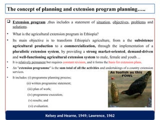  Extension program ,thus includes a statement of situation, objectives, problems and
solutions.
• What is the agricultural extension program in Ethiopia?
• Its main objective is to transform Ethiopia's agriculture, from a the subsistence
agricultural production to a commercialization, through the implementation of a
pluralistic extension system, by providing a strong market-oriented, demand-driven
and well-functioning agricultural extension system to male, female and youth ...
• It is relatively permanent but requires constant revision, and it forms the basis for extension plans.
• An "extension programme" is the sum total of all the activities and undertakings of a country extension
services.
• It includes: (i) programme planning process;
(ii) written programme statement;
(iii) plan of work;
(iv) programme execution;
(v) results; and
(vi) evaluation.
The concept of planning and extension program planning…..
Kelsey and Hearne, 1949; Lawrence, 1962
 