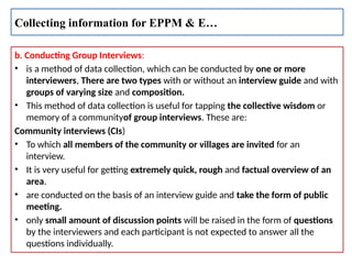 b. Conducting Group Interviews:
• is a method of data collection, which can be conducted by one or more
interviewers, There are two types with or without an interview guide and with
groups of varying size and composition.
• This method of data collection is useful for tapping the collective wisdom or
memory of a communityof group interviews. These are:
Community interviews (CIs)
• To which all members of the community or villages are invited for an
interview.
• It is very useful for getting extremely quick, rough and factual overview of an
area.
• are conducted on the basis of an interview guide and take the form of public
meeting.
• only small amount of discussion points will be raised in the form of questions
by the interviewers and each participant is not expected to answer all the
questions individually.
Collecting information for EPPM & E…
 