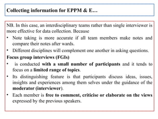 NB. In this case, an interdisciplinary teams rather than single interviewer is
more effective for data collection. Because
• Note taking is more accurate if all team members make notes and
compare their notes after wards.
• Different disciplines will complement one another in asking questions.
Focus group interviews (FGIs)
• is conducted with a small number of participants and it tends to
focus on a limited range of topics.
• Its distinguishing feature is that participants discuss ideas, issues,
insights and experiences among them selves under the guidance of the
moderator (interviewer).
• Each member is free to comment, criticise or elaborate on the views
expressed by the previous speakers.
Collecting information for EPPM & E…
 