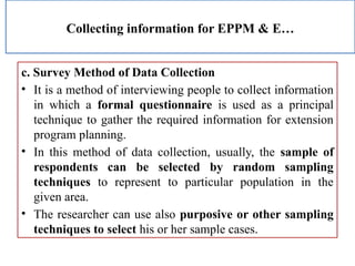 Collecting information for EPPM & E…
c. Survey Method of Data Collection
• It is a method of interviewing people to collect information
in which a formal questionnaire is used as a principal
technique to gather the required information for extension
program planning.
• In this method of data collection, usually, the sample of
respondents can be selected by random sampling
techniques to represent to particular population in the
given area.
• The researcher can use also purposive or other sampling
techniques to select his or her sample cases.
 