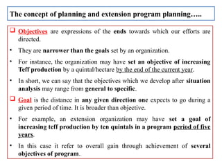  Objectives are expressions of the ends towards which our efforts are
directed.
• They are narrower than the goals set by an organization.
• For instance, the organization may have set an objective of increasing
Teff production by a quintal/hectare by the end of the current year.
• In short, we can say that the objectives which we develop after situation
analysis may range from general to specific.
 Goal is the distance in any given direction one expects to go during a
given period of time. It is broader than objective.
• For example, an extension organization may have set a goal of
increasing teff production by ten quintals in a program period of five
years.
• In this case it refer to overall gain through achievement of several
objectives of program.
The concept of planning and extension program planning…..
 