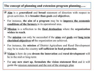  Aim is a generalized and broad statement of direction with respect to
given activities. It is broader than goals and objectives.
• For instance, the aim of a program may be to improve the economic
conditions of the farmers in its operational area.
 Mission is a reflection to the final destination where the organization
wishes to reach.
• The mission can only be succeeded if the aims and goals and long term
cherished objectives of the organization are achieved.
• For instance, the mission of District Agriculture and Rural Development
may be to make the country self sufficient in food production.
 Vision is how do you dream the innovation and rural development will
be in the mid or long-term
• For any new start up, formulate the vision statement first and it will
guide the mission statement and the rest of the strategic plan
The concept of planning and extension program planning…..
 