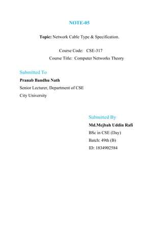 NOTE-05
Topic: Network Cable Type & Specification.
Course Code: CSE-317
Course Title: Computer Networks Theory
Submitted To
Pranab Bandhu Nath
Senior Lecturer, Department of CSE
City University
Submitted By
Md.Mejbah Uddin Rafi
BSc in CSE (Day)
Batch: 49th (B)
ID: 1834902584
 