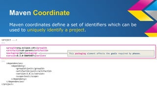 Maven Coordinate
Maven coordinates deﬁne a set of identiﬁers which can be
used to uniquely identify a project.
<project ...>
...
...
<dependencies>
<dependency>
<groupId>junit</groupId>
<artifactId>junit</artifactId>
<version>3.8.1</version>
<scope>test</scope>
</dependency>
</dependencies>
</project>
<groupId>org.eclipse.cdt</groupId>
<artifactId>cdt-parent</artifactId>
<packaging>jar</packaging>
<version>8.3.0-SNAPSHOT</version>
This packaging element affects the goals required by phases.
 