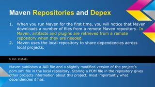 Maven Repositories and Depex
1. When you run Maven for the ﬁrst time, you will notice that Maven
downloads a number of ﬁles from a remote Maven repository. In
Maven, artifacts and plugins are retrieved from a remote
repository when they are needed.
2. Maven uses the local repository to share dependencies across
local projects.
Maven publishes a JAR ﬁle and a slightly modiﬁed version of the project’s
pom.xml ﬁle in the local repository. Storing a POM ﬁle in the repository gives
other projects information about this project, most importantly what
dependencies it has.
% mvn install
 