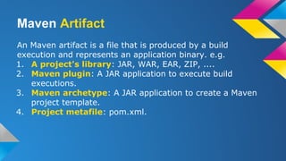 Maven Artifact
An Maven artifact is a file that is produced by a build
execution and represents an application binary. e.g.
1. A project's library: JAR, WAR, EAR, ZIP, ....
2. Maven plugin: A JAR application to execute build
executions.
3. Maven archetype: A JAR application to create a Maven
project template.
4. Project metafile: pom.xml.
 