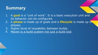 Summary
1. A goal is a "unit of work". It is a basic execution unit and
its behavior can be configured.
2. A phase is made up of goals and a lifecycle is made up of
phases.
3. Higher level of reusability between builds.
4. Maven is a build system not just a build tool.
 