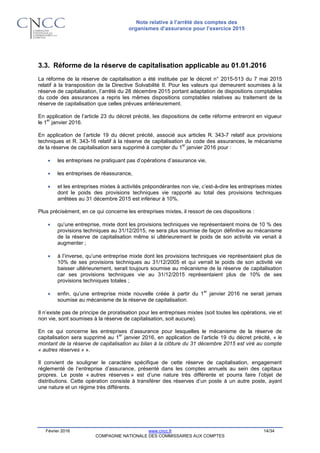 Note relative à l’arrêté des comptes des
organismes d’assurance pour l’exercice 2015
Février 2016 www.cncc.fr 14/34
COMPAGNIE NATIONALE DES COMMISSAIRES AUX COMPTES
3.3. Réforme de la réserve de capitalisation applicable au 01.01.2016
La réforme de la réserve de capitalisation a été instituée par le décret n° 2015-513 du 7 mai 2015
relatif à la transposition de la Directive Solvabilité II. Pour les valeurs qui demeurent soumises à la
réserve de capitalisation, l’arrêté du 28 décembre 2015 portant adaptation de dispositions comptables
du code des assurances a repris les mêmes dispositions comptables relatives au traitement de la
réserve de capitalisation que celles prévues antérieurement.
En application de l’article 23 du décret précité, les dispositions de cette réforme entreront en vigueur
le 1
er
janvier 2016.
En application de l’article 19 du décret précité, associé aux articles R. 343-7 relatif aux provisions
techniques et R. 343-16 relatif à la réserve de capitalisation du code des assurances, le mécanisme
de la réserve de capitalisation sera supprimé à compter du 1
er
janvier 2016 pour :
 les entreprises ne pratiquant pas d’opérations d’assurance vie,
 les entreprises de réassurance,
 et les entreprises mixtes à activités prépondérantes non vie, c’est-à-dire les entreprises mixtes
dont le poids des provisions techniques vie rapporté au total des provisions techniques
arrêtées au 31 décembre 2015 est inférieur à 10%.
Plus précisément, en ce qui concerne les entreprises mixtes, il ressort de ces dispositions :
 qu’une entreprise, mixte dont les provisions techniques vie représentaient moins de 10 % des
provisions techniques au 31/12/2015, ne sera plus soumise de façon définitive au mécanisme
de la réserve de capitalisation même si ultérieurement le poids de son activité vie venait à
augmenter ;
 à l’inverse, qu’une entreprise mixte dont les provisions techniques vie représentaient plus de
10% de ses provisions techniques au 31/12/2005 et qui verrait le poids de son activité vie
baisser ultérieurement, serait toujours soumise au mécanisme de la réserve de capitalisation
car ses provisions techniques vie au 31/12/2015 représentaient plus de 10% de ses
provisions techniques totales ;
 enfin, qu’une entreprise mixte nouvelle créée à partir du 1
er
janvier 2016 ne serait jamais
soumise au mécanisme de la réserve de capitalisation.
Il n’existe pas de principe de proratisation pour les entreprises mixtes (soit toutes les opérations, vie et
non vie, sont soumises à la réserve de capitalisation, soit aucune).
En ce qui concerne les entreprises d’assurance pour lesquelles le mécanisme de la réserve de
capitalisation sera supprimé au 1
er
janvier 2016, en application de l’article 19 du décret précité, « le
montant de la réserve de capitalisation au bilan à la clôture du 31 décembre 2015 est viré au compte
« autres réserves » ».
Il convient de souligner le caractère spécifique de cette réserve de capitalisation, engagement
réglementé de l’entreprise d’assurance, présenté dans les comptes annuels au sein des capitaux
propres. Le poste « autres réserves » est d’une nature très différente et pourra faire l’objet de
distributions. Cette opération consiste à transférer des réserves d’un poste à un autre poste, ayant
une nature et un régime très différents.
 