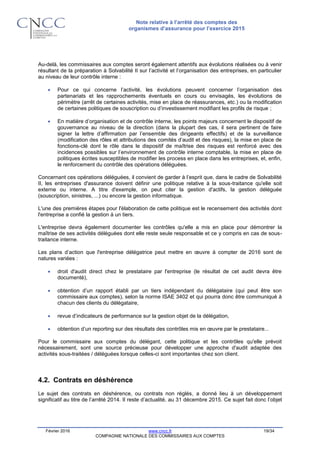 Note relative à l’arrêté des comptes des
organismes d’assurance pour l’exercice 2015
Février 2016 www.cncc.fr 19/34
COMPAGNIE NATIONALE DES COMMISSAIRES AUX COMPTES
Au-delà, les commissaires aux comptes seront également attentifs aux évolutions réalisées ou à venir
résultant de la préparation à Solvabilité II sur l’activité et l’organisation des entreprises, en particulier
au niveau de leur contrôle interne :
 Pour ce qui concerne l’activité, les évolutions peuvent concerner l’organisation des
partenariats et les rapprochements éventuels en cours ou envisagés, les évolutions de
périmètre (arrêt de certaines activités, mise en place de réassurances, etc.) ou la modification
de certaines politiques de souscription ou d’investissement modifiant les profils de risque ;
 En matière d’organisation et de contrôle interne, les points majeurs concernent le dispositif de
gouvernance au niveau de la direction (dans la plupart des cas, il sera pertinent de faire
signer la lettre d’affirmation par l’ensemble des dirigeants effectifs) et de la surveillance
(modification des rôles et attributions des comités d’audit et des risques), la mise en place de
fonctions-clé dont le rôle dans le dispositif de maîtrise des risques est renforcé avec des
incidences possibles sur l’environnement de contrôle interne comptable, la mise en place de
politiques écrites susceptibles de modifier les process en place dans les entreprises, et, enfin,
le renforcement du contrôle des opérations déléguées.
Concernant ces opérations déléguées, il convient de garder à l’esprit que, dans le cadre de Solvabilité
II, les entreprises d'assurance doivent définir une politique relative à la sous-traitance qu'elle soit
externe ou interne. A titre d'exemple, on peut citer la gestion d'actifs, la gestion déléguée
(souscription, sinistres, ...) ou encore la gestion informatique.
L'une des premières étapes pour l'élaboration de cette politique est le recensement des activités dont
l'entreprise a confié la gestion à un tiers.
L'entreprise devra également documenter les contrôles qu'elle a mis en place pour démontrer la
maîtrise de ses activités déléguées dont elle reste seule responsable et ce y compris en cas de sous-
traitance interne.
Les plans d’action que l'entreprise délégatrice peut mettre en œuvre à compter de 2016 sont de
natures variées :
 droit d'audit direct chez le prestataire par l'entreprise (le résultat de cet audit devra être
documenté),
 obtention d’un rapport établi par un tiers indépendant du délégataire (qui peut être son
commissaire aux comptes), selon la norme ISAE 3402 et qui pourra donc être communiqué à
chacun des clients du délégataire,
 revue d’indicateurs de performance sur la gestion objet de la délégation,
 obtention d’un reporting sur des résultats des contrôles mis en œuvre par le prestataire...
Pour le commissaire aux comptes du délégant, cette politique et les contrôles qu'elle prévoit
nécessairement, sont une source précieuse pour développer une approche d'audit adaptée des
activités sous-traitées / déléguées lorsque celles-ci sont importantes chez son client.
4.2. Contrats en déshérence
Le sujet des contrats en déshérence, ou contrats non réglés, a donné lieu à un développement
significatif au titre de l’arrêté 2014. Il reste d’actualité, au 31 décembre 2015. Ce sujet fait donc l’objet
 