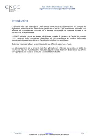 Note relative à l’arrêté des comptes des
organismes d’assurance pour l’exercice 2015
Février 2016 www.cncc.fr 2/34
COMPAGNIE NATIONALE DES COMMISSAIRES AUX COMPTES
Introduction
La présente note a été établie par la CNCC afin de communiquer aux commissaires aux comptes des
organismes d’assurance des informations spécifiques au secteur, qui pourront leur être utiles pour
analyser les conséquences possibles de la situation économique et financière actuelle et de
l’évolution de la réglementation.
La CNCC souhaite, comme les années précédentes, rappeler, à l’occasion de l’arrêté des comptes
2015, certaines règles comptables, dispositions et recommandations en matière d’information
financière ainsi que certains éléments d’appréciation et diligences spécifiques.
Cette note intègre par ailleurs un point d’actualité sur différents sujets liés à l’audit.
Les développements de la présente note font généralement référence aux articles du code des
assurances. Pour les mutuelles et les institutions de prévoyance, il convient de se référer aux articles
correspondants des codes de la sécurité sociale et de la mutualité.
 