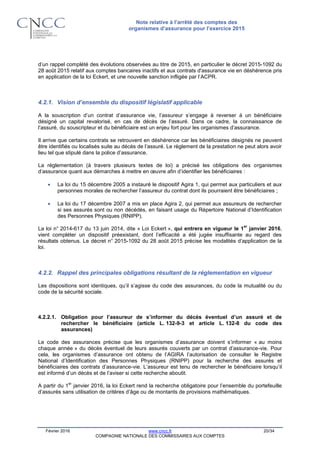 Note relative à l’arrêté des comptes des
organismes d’assurance pour l’exercice 2015
Février 2016 www.cncc.fr 20/34
COMPAGNIE NATIONALE DES COMMISSAIRES AUX COMPTES
d’un rappel complété des évolutions observées au titre de 2015, en particulier le décret 2015-1092 du
28 août 2015 relatif aux comptes bancaires inactifs et aux contrats d'assurance vie en déshérence pris
en application de la loi Eckert, et une nouvelle sanction infligée par l’ACPR.
4.2.1. Vision d’ensemble du dispositif législatif applicable
A la souscription d’un contrat d’assurance vie, l’assureur s’engage à reverser à un bénéficiaire
désigné un capital revalorisé, en cas de décès de l’assuré. Dans ce cadre, la connaissance de
l’assuré, du souscripteur et du bénéficiaire est un enjeu fort pour les organismes d’assurance.
Il arrive que certains contrats se retrouvent en déshérence car les bénéficiaires désignés ne peuvent
être identifiés ou localisés suite au décès de l’assuré. Le règlement de la prestation ne peut alors avoir
lieu tel que stipulé dans la police d’assurance.
La réglementation (à travers plusieurs textes de loi) a précisé les obligations des organismes
d’assurance quant aux démarches à mettre en œuvre afin d’identifier les bénéficiaires :
 La loi du 15 décembre 2005 a instauré le dispositif Agira 1, qui permet aux particuliers et aux
personnes morales de rechercher l’assureur du contrat dont ils pourraient être bénéficiaires ;
 La loi du 17 décembre 2007 a mis en place Agira 2, qui permet aux assureurs de rechercher
si ses assurés sont ou non décédés, en faisant usage du Répertoire National d’Identification
des Personnes Physiques (RNIPP).
La loi n° 2014-617 du 13 juin 2014, dite « Loi Eckert », qui entrera en vigueur le 1
er
janvier 2016,
vient compléter un dispositif préexistant, dont l’efficacité a été jugée insuffisante au regard des
résultats obtenus. Le décret n° 2015-1092 du 28 août 2015 précise les modalités d’application de la
loi.
4.2.2. Rappel des principales obligations résultant de la réglementation en vigueur
Les dispositions sont identiques, qu’il s’agisse du code des assurances, du code la mutualité ou du
code de la sécurité sociale.
4.2.2.1. Obligation pour l’assureur de s’informer du décès éventuel d’un assuré et de
rechercher le bénéficiaire (article L. 132-9-3 et article L. 132-8 du code des
assurances)
Le code des assurances précise que les organismes d’assurance doivent s’informer « au moins
chaque année » du décès éventuel de leurs assurés couverts par un contrat d’assurance-vie. Pour
cela, les organismes d’assurance ont obtenu de l’AGIRA l’autorisation de consulter le Registre
National d’Identification des Personnes Physiques (RNIPP) pour la recherche des assurés et
bénéficiaires des contrats d’assurance-vie. L’assureur est tenu de rechercher le bénéficiaire lorsqu’il
est informé d’un décès et de l’aviser si cette recherche aboutit.
A partir du 1
er
janvier 2016, la loi Eckert rend la recherche obligatoire pour l’ensemble du portefeuille
d’assurés sans utilisation de critères d’âge ou de montants de provisions mathématiques.
 