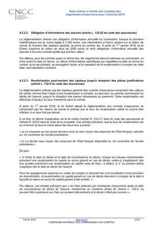 Note relative à l’arrêté des comptes des
organismes d’assurance pour l’exercice 2015
Février 2016 www.cncc.fr 21/34
COMPAGNIE NATIONALE DES COMMISSAIRES AUX COMPTES
4.2.2.2. Obligation d’informations des assurés (article L. 132-22 du code des assurances)
La réglementation prévoit une obligation d'information annuelle du contractant, lorsque la provision
mathématique est au moins égale à 2 000 euros. Les informations à fournir portent sur la valeur de
rachat, le montant des capitaux garantis, la prime du contrat, etc. A partir du 1
er
janvier 2016, la loi
Eckert supprime la notion de seuil de 2000 euros et rend obligatoire l’information annuelle des
assurés à tous les contrats quelle que soit leur valeur.
Par ailleurs, pour les contrats ayant un terme fixe, les organismes devront adresser au contractant, un
mois avant la date du terme, un relevé d'informations spécifiques qui rappellera la date du terme du
contrat, et le cas échéant, sa prorogation tacite, et la cessation de la revalorisation à compter de cette
date, sauf stipulation contraire.
4.2.2.3. Revalorisation post-mortem des capitaux jusqu'à réception des pièces justificatives
(article L. 132-5 du code des assurances)
La réglementation précise que les capitaux garantis des contrats d’assurance comportant des valeurs
de rachat, doivent faire l’objet d’une revalorisation à compter, au plus tard, du premier anniversaire du
décès de l’assuré, jusqu’à la réception des pièces nécessaires au paiement. Cette revalorisation est
effectuée à hauteur du taux mentionné dans le contrat.
A partir du 1
er
janvier 2016, la loi Eckert élargit la réglementation aux contrats d’assurance ne
comportant pas de valeurs de rachat et précise que le taux de revalorisation utilisé ne pourra être
inférieur à un taux fixé par décret.
A ce titre, le décret d’application de la loi insère l’article R. 132-3-1 dans le code des assurances et
l’article R. 223-9 dans le code de la mutualité. Ces articles précisent, que le taux de revalorisation est
au minimum le taux le moins élevé des deux taux suivants :
« a) La moyenne sur les douze derniers mois du taux moyen des emprunts de l’Etat français, calculée
au 1er novembre de l’année précédente ;
« b) Le dernier taux moyen des emprunts de l’Etat français disponible au 1er novembre de l’année
précédente ».
De plus :
« 3° Entre la date du décès et la date de connaissance du décès, lorsque les clauses contractuelles
prévoient une revalorisation du capital en euros garanti en cas de décès, celles-ci s’appliquent, dès
lors qu’elles entraînent une revalorisation du capital nette de frais ; à défaut, le 2° du présent article
s’applique dès la date du décès de l’assuré.
Pour les engagements exprimés en unités de compte ou donnant lieu à la constitution d’une provision
de diversification, la revalorisation du capital garanti en cas de décès intervient à compter de la date à
laquelle la valeur en euros du capital garanti a été arrêtée. » ;
Par ailleurs, ces articles précisent que « les frais prélevés par l’entreprise d’assurance après la date
de connaissance du décès de l’assuré, mentionnés au troisième alinéa de l’article L. 132-5, ne
peuvent être supérieurs aux frais qui auraient été prélevés si le décès n’était pas survenu ».
 