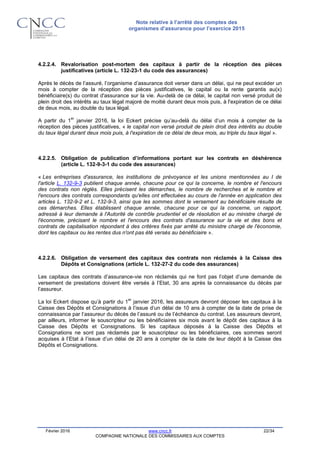 Note relative à l’arrêté des comptes des
organismes d’assurance pour l’exercice 2015
Février 2016 www.cncc.fr 22/34
COMPAGNIE NATIONALE DES COMMISSAIRES AUX COMPTES
4.2.2.4. Revalorisation post-mortem des capitaux à partir de la réception des pièces
justificatives (article L. 132-23-1 du code des assurances)
Après le décès de l’assuré, l’organisme d’assurance doit verser dans un délai, qui ne peut excéder un
mois à compter de la réception des pièces justificatives, le capital ou la rente garantis au(x)
bénéficiaire(s) du contrat d'assurance sur la vie. Au-delà de ce délai, le capital non versé produit de
plein droit des intérêts au taux légal majoré de moitié durant deux mois puis, à l'expiration de ce délai
de deux mois, au double du taux légal.
A partir du 1
er
janvier 2016, la loi Eckert précise qu’au-delà du délai d’un mois à compter de la
réception des pièces justificatives, « le capital non versé produit de plein droit des intérêts au double
du taux légal durant deux mois puis, à l'expiration de ce délai de deux mois, au triple du taux légal ».
4.2.2.5. Obligation de publication d’informations portant sur les contrats en déshérence
(article L. 132-9-3-1 du code des assurances)
« Les entreprises d'assurance, les institutions de prévoyance et les unions mentionnées au I de
l'article L. 132-9-3 publient chaque année, chacune pour ce qui la concerne, le nombre et l'encours
des contrats non réglés. Elles précisent les démarches, le nombre de recherches et le nombre et
l'encours des contrats correspondants qu'elles ont effectuées au cours de l'année en application des
articles L. 132-9-2 et L. 132-9-3, ainsi que les sommes dont le versement au bénéficiaire résulte de
ces démarches. Elles établissent chaque année, chacune pour ce qui la concerne, un rapport,
adressé à leur demande à l'Autorité de contrôle prudentiel et de résolution et au ministre chargé de
l'économie, précisant le nombre et l'encours des contrats d'assurance sur la vie et des bons et
contrats de capitalisation répondant à des critères fixés par arrêté du ministre chargé de l'économie,
dont les capitaux ou les rentes dus n'ont pas été versés au bénéficiaire ».
4.2.2.6. Obligation de versement des capitaux des contrats non réclamés à la Caisse des
Dépôts et Consignations (article L. 132-27-2 du code des assurances)
Les capitaux des contrats d’assurance-vie non réclamés qui ne font pas l’objet d’une demande de
versement de prestations doivent être versés à l’Etat, 30 ans après la connaissance du décès par
l’assureur.
La loi Eckert dispose qu’à partir du 1
er
janvier 2016, les assureurs devront déposer les capitaux à la
Caisse des Dépôts et Consignations à l’issue d’un délai de 10 ans à compter de la date de prise de
connaissance par l’assureur du décès de l’assuré ou de l’échéance du contrat. Les assureurs devront,
par ailleurs, informer le souscripteur ou les bénéficiaires six mois avant le dépôt des capitaux à la
Caisse des Dépôts et Consignations. Si les capitaux déposés à la Caisse des Dépôts et
Consignations ne sont pas réclamés par le souscripteur ou les bénéficiaires, ces sommes seront
acquises à l’Etat à l’issue d’un délai de 20 ans à compter de la date de leur dépôt à la Caisse des
Dépôts et Consignations.
 