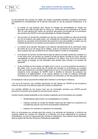 Note relative à l’arrêté des comptes des
organismes d’assurance pour l’exercice 2015
Février 2016 www.cncc.fr 24/34
COMPAGNIE NATIONALE DES COMMISSAIRES AUX COMPTES
Au cas particulier des contrats non réglés, les impacts comptables potentiels à apprécier concernent
principalement la comptabilisation de la sanction pécuniaire en cas de procédure disciplinaire. A ce
titre :
 La charge ou une provision pour risques et charges est comptabilisée en charge non
technique sans effet d’impôt dans la mesure où, conformément aux dispositions de l’article
39-2 du code général des impôts, les sanctions pécuniaires prononcées par la Commission
des sanctions de l’ACPR ne sont pas déductibles du résultat imposable ;
 Une provision ne devrait être constatée que dès lors que les contrôles sur place de l’Autorité
ont mis en évidence des griefs précis, non contestés par l’entreprise, et que le dossier a été
transmis sur ces bases à la Commission des sanctions et qu'il est probable ou certain que ces
contrôles aboutiront à une sanction qui provoquera une sortie de ressources ;
 Le montant de la sanction découlant d’une décision discrétionnaire de la commission (dans
les limites de ce qui est requis par le collège), seule la connaissance de la décision permet,
dans la plupart des cas, de déterminer de manière fiable le montant à comptabiliser ;
 Si la décision de sanction survient entre la date de clôture et la date d’arrêté des comptes et a
un lien direct avec une situation qui existait à la date de clôture (contrôle en cours), elle sera
comptabilisée au titre des événements postérieurs à la clôture, sous forme d’une provision
pour risques et charges, et une information sera donnée dans l’annexe si le montant est
significatif ;
 Si des contrôles sur les contrats non réglés sont en cours, ou qu’une procédure de sanction a
été initiée, mais n’a pas abouti lors de l’arrêté des comptes, le commissaire aux comptes
vérifie que l’organisme a considéré l’opportunité de fournir une information générale rappelant
l’existence d’une campagne de l’ACPR visant à identifier et dénoncer les pratiques non
conformes à la réglementation, et les risques attachés à la mise en évidence éventuelle
d’insuffisances en la matière, ou le cas échéant une information au titre des passifs éventuels.
Un exemple de note qui pourrait être intégré dans l’annexe à ce titre figure ci-dessous :
« Au cours de l'exercice, des contrôles approfondis ont été réalisés par l'ACPR sur les procédures
mises en œuvre par la société pour gérer les contrats en déshérence.
Les résultats définitifs de ces travaux ainsi que les éventuelles sanctions que l'ACPR pourrait
prononcer à l'encontre de la société ne sont pas encore connus. »
Il existe d’autres impacts potentiels sur les comptes à apprécier par le commissaire aux comptes :
o Revalorisations post-mortem non comptabilisées ou erronées ;
o Capitaux reversés au compte de résultat n’ayant pas fait l’objet d’un versement à la
mutualité des assurés sous forme de participation bénéficiaire ;
o Capitaux non reversés sur opérations non prescrites.
Enfin, le commissaire aux comptes peut être conduit, à la demande de l’entreprise, à confirmer les
montants relatifs aux contrats non réclamés ou à effectuer une revue indépendante du processus
d’identification, de suivi et d’apurement des contrats en déshérence. Ces missions seront effectuées
dans le respect des Normes d’Exercice Professionnel applicables.
 