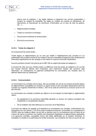 Note relative à l’arrêté des comptes des
organismes d’assurance pour l’exercice 2015
Février 2016 www.cncc.fr 27/34
COMPAGNIE NATIONALE DES COMMISSAIRES AUX COMPTES
prévue pour la catégorie 1, les règles relatives à l’agrément, les normes prudentielles y
compris en matière de solvabilité, les règles en matière de contrats en déshérence, de
blanchiment et financement du terrorisme, d’information sur le taux de frais de gestion,
etc…) ;
 Réglementations fiscales ;
 Textes sur sanctions et embargo ;
 Gouvernance antifraude et anticorruption ;
 Droit de la concurrence.
4.3.3.3. Textes de catégorie 3
Ils comprennent les autres textes :
Textes légaux et réglementaires qui ne sont pas relatifs à l’établissement des comptes et à la
présentation des comptes et dont le non-respect n’est pas susceptible d’engendrer des conséquences
financières significatives sur les comptes ou de mettre en cause la continuité d’exploitation.
Aucune procédure d’audit n’est prévue par la NEP 250 au regard des textes de catégorie 3.
Il convient de noter que pour certains textes, la différence entre les textes de catégorie 2 et 3 se fait
par l’impact financier attendu dont l’évaluation peut notamment résulter des sanctions déjà
observées ; en conséquence, le jugement professionnel du commissaire aux comptes sera un
élément déterminant du classement.
4.3.3.4. Communication
Le commissaire aux comptes communique, dès que possible, les cas de non-respect de textes légaux
et réglementaires susceptibles de conduire ou ayant conduit à des anomalies significatives dans les
comptes aux organes mentionnés à l’article L. 823-16 du code de commerce ou s’assure qu’ils en ont
été informés.
Le commissaire aux comptes considère par ailleurs si le non-respect du texte légal ou réglementaire
relève :
 Du signalement à la prochaine Assemblée générale ou réunion de l’organe compétent des
irrégularités ou inexactitudes relevées ;
 De la révélation des faits délictueux au procureur de la République.
Il convient par ailleurs de rappeler qu’il appartient au commissaire aux comptes, conformément aux
dispositions du II de l’article L. 612-44 du code monétaire et financier, de procéder à un signalement à
l’ACPR, dans les meilleurs délais, de tout fait ou décision dont il a connaissance dans le cadre de sa
mission de nature à constituer une violation des dispositions législatives et réglementaires applicables
à la personne contrôlée, susceptible d’avoir des effets significatifs sur la situation financière, la
solvabilité, le résultat ou le patrimoine de l’entité concernée. Les conditions de mise en œuvre de ces
 