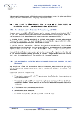 Note relative à l’arrêté des comptes des
organismes d’assurance pour l’exercice 2015
Février 2016 www.cncc.fr 28/34
COMPAGNIE NATIONALE DES COMMISSAIRES AUX COMPTES
dispositions de nature sectorielle ont fait l’objet de commentaires dans le cadre du guide des relations
entre l’ACPR et les commissaires aux comptes publié en octobre 2014.
4.4. Lutte contre le blanchiment des capitaux et le financement du
terrorisme (LCB-FT) dans le secteur des assurances
4.4.1. Une attention accrue du secteur de l’assurance par l’ACPR
Dans son rapport annuel 2014, TRACFIN estime que les pratiques déclaratives au titre de la LCB-FT
ne sont pas à la hauteur de l’importance économique de ce secteur. Dans ce contexte, TRACFIN a
mis l’accent en 2015 sur la sensibilisation de ces professionnels aux dispositifs LCB-FT.
En parallèle, l’ACPR a intensifié ses missions de contrôles dans ce secteur et attend des organismes
d'assurance la mise en place d'un système de gestion et d'évaluation des risques de blanchiment des
capitaux et de financement du terrorisme adaptée à leurs activités.
La pression continue à s’exercer sur l’obligation de vigilance et de déclaration sur d’éventuelles
opérations de blanchiment d’argent. Des organismes d’assurance ont été sanctionnés cette année par
l’ACPR et ont été condamnés à des amendes allant de 0,5 à 5 millions euros pour des manquements.
Les autorités de tutelle demandent aux entreprises d'assurance un effort important sur leur dispositif
de lutte anti-blanchiment et contre le terrorisme, et l’on peut s'attendre à ce que d'autres sanctions
soient prises dans les prochains mois chez les acteurs du monde de l'assurance.
4.4.2. Les insuffisances constatées à l’occasion des 19 contrôles effectués sur pièce
par l’ACPR
Une analyse par l’ACPR des dispositifs de quelque 250 sociétés d’assurance-vie a ainsi montré
qu’une entreprise sur trois présentait encore des « manquements sérieux » en matière d’anti-
blanchiment.
Les constats concernent principalement :
 L’organisation des dispositifs LCB-FT : gouvernance, classification des risques, procédures,
dispositif de formation ;
 L’exercice de la vigilance à l’égard des clients : vigilance constante ou renforcée, identification
et traitement des PPE, gestion des bons de capitalisation, examens renforcés et déclarations
de soupçon ;
 L’identification et la connaissance de la clientèle ;
 Les dispositifs de gel des avoirs ;
 Le contrôle interne du dispositif LCB-FT, dont le contrôle des tiers.
 