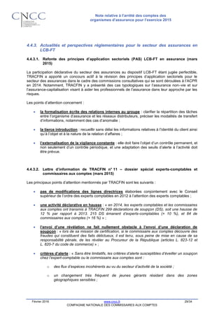 Note relative à l’arrêté des comptes des
organismes d’assurance pour l’exercice 2015
Février 2016 www.cncc.fr 29/34
COMPAGNIE NATIONALE DES COMMISSAIRES AUX COMPTES
4.4.3. Actualités et perspectives réglementaires pour le secteur des assurances en
LCB-FT
4.4.3.1. Refonte des principes d’application sectoriels (PAS) LCB-FT en assurance (mars
2015)
La participation déclarative du secteur des assurances au dispositif LCB-FT étant jugée perfectible,
TRACFIN a apporté un concours actif à la révision des principes d’application sectoriels pour le
secteur des assurances dans le cadre des commissions consultatives qui se sont déroulées à l’ACPR
en 2014. Notamment, TRACFIN y a présenté des cas typologiques sur l’assurance non–vie et sur
l’assurance-capitalisation visant à aider les professionnels de l’assurance dans leur approche par les
risques.
Les points d’attention concernent :
 la formalisation écrite des relations internes au groupe : clarifier la répartition des tâches
entre l’organisme d’assurance et les réseaux distributeurs, préciser les modalités de transfert
d’informations, notamment des cas d’anomalie ;
 la tierce introduction : recueillir sans délai les informations relatives à l’identité du client ainsi
qu’à l’objet et à la nature de la relation d’affaires ;
 l’externalisation de la vigilance constante : elle doit faire l’objet d’un contrôle permanent, et
non seulement d’un contrôle périodique, et une adaptation des seuils d’alerte à l’activité doit
être prévue.
4.4.3.2. Lettre d’information de TRACFIN n° 11 – dossier spécial experts-comptables et
commissaires aux comptes (mars 2015)
Les principaux points d’attention mentionnés par TRACFIN sont les suivants :
 pas de modifications des lignes directrices élaborées conjointement avec le Conseil
supérieur de l’ordre des experts comptables en 2012 à l’attention des experts comptables ;
 une activité déclarative en hausse : « en 2014, les experts comptables et les commissaires
aux comptes ont transmis à TRACFIN 299 déclarations de soupçon (DS), soit une hausse de
12 % par rapport à 2013. 215 DS émanent d’experts-comptables (+ 10 %), et 84 de
commissaires aux comptes (+ 16 %) » ;
 l’envoi d’une révélation ne fait nullement obstacle à l’envoi d’une déclaration de
soupçon : « lors de sa mission de certification, si le commissaire aux comptes découvre des
fraudes qui constituent des faits délictueux, il est tenu, sous peine de mise en cause de sa
responsabilité pénale, de les révéler au Procureur de la République (articles L. 823-12 et
L. 820-7 du code de commerce) » ;
 critères d’alerte : « Sans être limitatifs, les critères d’alerte susceptibles d’éveiller un soupçon
chez l’expert-comptable ou le commissaire aux comptes sont :
o des flux d’espèces incohérents au vu du secteur d’activité de la société ;
o un changement très fréquent de jeunes gérants résidant dans des zones
géographiques sensibles ;
 