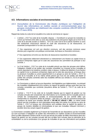 Note relative à l’arrêté des comptes des
organismes d’assurance pour l’exercice 2015
Février 2016 www.cncc.fr 31/34
COMPAGNIE NATIONALE DES COMMISSAIRES AUX COMPTES
4.5. Informations sociales et environnementales
4.5.1. Consultation de la Commission des Etudes Juridiques sur l’obligation de
fournir des informations en matière sociale et environnementale pour les
groupes mutualistes qui établissent des comptes combinés (CEJ-RT-2014-127
du 17 mars 2015).
Rappel des textes du code de la mutualité et du code de commerce en vigueur :
 L’article L. 212-7 du code de la mutualité, dispose : « Constituent un groupe les mutuelles ou
unions qui forment entre elles ou avec des institutions de prévoyance régies par le livre IX du
code de la sécurité sociale ou l'article L. 727-2 du code rural et de la pêche maritime ou avec
des entreprises d'assurance relevant du code des assurances ou de réassurance, un
ensemble correspondant à l'un des cas suivants :
1° Ces organismes ont soit une direction commune, soit des services communs assez
étendus pour engendrer une politique commerciale, technique ou financière commune ;
2° Ces organismes ont entre eux des liens de réassurance importants et durables ;
3° Ces organismes détiennent directement ou indirectement une fraction du capital d'une ou
plusieurs entreprises régies par le code des assurances leur permettant de participer à leur
contrôle. »
 Le II de l’article L. 212-7 du code de la mutualité prévoit que dans les groupes ainsi définis,
l’obligation d’établir et de publier des comptes consolidés ne s’impose qu’aux mutuelles et
unions répondant à la troisième condition visée ci-dessus. A défaut de détention d’une fraction
du capital d’une ou plusieurs entreprises régies par le code des assurances, et lorsque deux
ou plusieurs mutuelles ou unions appartiennent à un groupe au sens de l’article L. 212-7 du
code de la mutualité, le III du même article prévoit que l'une de ces entités doit établir et
publier des comptes combinés selon les modalités définies aux articles D. 212-5 et suivants
du même code.
 La Commission a relevé qu’aucune disposition, tant législative que réglementaire, ne précisait
les modalités d’établissement et le contenu du rapport de gestion groupe aussi bien pour les
comptes consolidés que combinés (douzième alinéa de l’article L. 114-17 du code de la
mutualité).
 L’article L. 114-17 h) du code de la mutualité dispose que le rapport de gestion sur les
comptes annuels doit comprendre des informations sur la manière dont la mutuelle prend en
compte les conséquences sociales et environnementales de son activité telles que
mentionnées au cinquième alinéa de l’article L. 225-102-1 du code de commerce lorsque les
conditions de seuils sont remplies (CA HT > 100 M€ ET effectif > 500). Le même article
prévoit que les mutuelles en sont exemptées lorsqu’elles font partie d’un groupe au sens de
l’article L. 212-7 et lorsque ces informations sont publiées dans le rapport de gestion du
groupe de manière détaillée et individualisées et que ces mutuelles indiquent comment y
accéder dans leur propre rapport de gestion.
La Commission considère également qu’il ressort de l’ensemble de ces dispositions que les mutuelles
qui sont soumises à l’obligation de publier des informations en matière sociale et environnementale
parce qu’elles dépassent certains seuils ne sont pas tenues de publier de telles informations dans leur
rapport de gestion sur les comptes annuels dès lors qu’elles sont incluses dans le périmètre de la
consolidation ou de la combinaison d’un groupe de mutuelles et que ces informations sont publiées
 