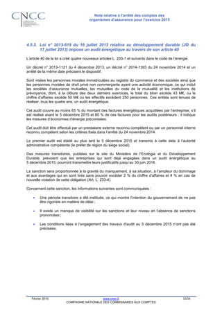 Note relative à l’arrêté des comptes des
organismes d’assurance pour l’exercice 2015
Février 2016 www.cncc.fr 33/34
COMPAGNIE NATIONALE DES COMMISSAIRES AUX COMPTES
4.5.3. Loi n° 2013-619 du 16 juillet 2013 relative au développement durable (JO du
17 juillet 2013) impose un audit énergétique au travers de son article 40
L’article 40 de la loi a créé quatre nouveaux articles L. 233-1 et suivants dans le code de l’énergie.
Un décret n° 2013-1121 du 4 décembre 2013, un décret n° 2014-1393 du 24 novembre 2014 et un
arrêté de la même date précisent le dispositif.
Sont visées les personnes morales immatriculées au registre du commerce et des sociétés ainsi que
les personnes morales de droit privé non commerçante ayant une activité économique, ce qui inclut
les sociétés d’assurance mutuelles, les mutuelles du code de la mutualité et les institutions de
prévoyance, dont, à la clôture des deux derniers exercices, le total du bilan excède 43 M€, ou le
chiffre d’affaires excède 50 M€ ou les effectifs excèdent 250 personnes. Ces entités sont tenues de
réaliser, tous les quatre ans, un audit énergétique.
Cet audit couvre au moins 65 % du montant des factures énergétiques acquittées par l’entreprise, s’il
est réalisé avant le 5 décembre 2015 et 80 % de ces factures pour les audits postérieurs ; il indique
les mesures d’économies d’énergie préconisées.
Cet audit doit être effectué par un prestataire externe reconnu compétent ou par un personnel interne
reconnu compétent selon les critères fixés dans l’arrêté du 24 novembre 2014.
Le premier audit est établi au plus tard le 5 décembre 2015 et transmis à cette date à l’autorité
administrative compétente (le préfet de région du siège social).
Des mesures transitoires, publiées sur le site du Ministère de l’Ecologie et du Développement
Durable, prévoient que les entreprises qui sont déjà engagées dans un audit énergétique au
5 décembre 2015, pourront transmettre leurs justificatifs jusqu’au 30 juin 2016.
La sanction sera proportionnée à la gravité du manquement, à sa situation, à l’ampleur du dommage
et aux avantages qui en sont tirés sans pouvoir excéder 2 % du chiffre d’affaires et 4 % en cas de
nouvelle violation de cette obligation (Art. L. 233-4).
Concernant cette sanction, les informations suivantes sont communiquées :
 Une période transitoire a été instituée, ce qui montre l’intention du gouvernement de ne pas
être rigoriste en matière de délai ;
 Il existe un manque de visibilité sur les sanctions et leur niveau en l’absence de sanctions
prononcées ;
 Les conditions liées à l’engagement des travaux d’audit au 5 décembre 2015 n’ont pas été
précisées.
 