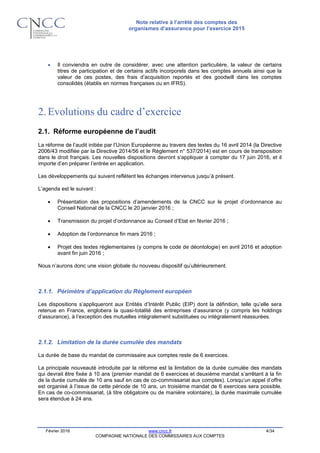 Note relative à l’arrêté des comptes des
organismes d’assurance pour l’exercice 2015
Février 2016 www.cncc.fr 4/34
COMPAGNIE NATIONALE DES COMMISSAIRES AUX COMPTES
 Il conviendra en outre de considérer, avec une attention particulière, la valeur de certains
titres de participation et de certains actifs incorporels dans les comptes annuels ainsi que la
valeur de ces postes, des frais d’acquisition reportés et des goodwill dans les comptes
consolidés (établis en normes françaises ou en IFRS).
2.Evolutions du cadre d’exercice
2.1. Réforme européenne de l’audit
La réforme de l’audit initiée par l’Union Européenne au travers des textes du 16 avril 2014 (la Directive
2006/43 modifiée par la Directive 2014/56 et le Règlement n° 537/2014) est en cours de transposition
dans le droit français. Les nouvelles dispositions devront s’appliquer à compter du 17 juin 2016, et il
importe d’en préparer l’entrée en application.
Les développements qui suivent reflètent les échanges intervenus jusqu’à présent.
L’agenda est le suivant :
 Présentation des propositions d’amendements de la CNCC sur le projet d’ordonnance au
Conseil National de la CNCC le 20 janvier 2016 ;
 Transmission du projet d’ordonnance au Conseil d’Etat en février 2016 ;
 Adoption de l’ordonnance fin mars 2016 ;
 Projet des textes réglementaires (y compris le code de déontologie) en avril 2016 et adoption
avant fin juin 2016 ;
Nous n’aurons donc une vision globale du nouveau dispositif qu’ultérieurement.
2.1.1. Périmètre d’application du Règlement européen
Les dispositions s’appliqueront aux Entités d’Intérêt Public (EIP) dont la définition, telle qu’elle sera
retenue en France, englobera la quasi-totalité des entreprises d’assurance (y compris les holdings
d’assurance), à l’exception des mutuelles intégralement substituées ou intégralement réassurées.
2.1.2. Limitation de la durée cumulée des mandats
La durée de base du mandat de commissaire aux comptes reste de 6 exercices.
La principale nouveauté introduite par la réforme est la limitation de la durée cumulée des mandats
qui devrait être fixée à 10 ans (premier mandat de 6 exercices et deuxième mandat s’arrêtant à la fin
de la durée cumulée de 10 ans sauf en cas de co-commissariat aux comptes). Lorsqu’un appel d’offre
est organisé à l’issue de cette période de 10 ans, un troisième mandat de 6 exercices sera possible.
En cas de co-commissariat, (à titre obligatoire ou de manière volontaire), la durée maximale cumulée
sera étendue à 24 ans.
 