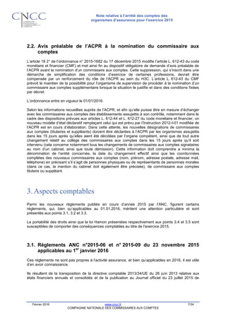 Note relative à l’arrêté des comptes des
organismes d’assurance pour l’exercice 2015
Février 2016 www.cncc.fr 7/34
COMPAGNIE NATIONALE DES COMMISSAIRES AUX COMPTES
2.2. Avis préalable de l’ACPR à la nomination du commissaire aux
comptes
L’article 18 2° de l’ordonnance n° 2015-1682 du 17 décembre 2015 modifie l’article L. 612-43 du code
monétaire et financier (CMF) et met ainsi fin au dispositif obligatoire de demande d’avis préalable de
l’ACPR avant la nomination d’un commissaire aux comptes. Cette suppression, qui s’inscrit dans une
démarche de simplification des conditions d’exercice de certaines professions, devrait être
compensée par un renforcement du rôle de l’ACPR au sein du H3C. L’article L. 612-43 du CMF
prévoit le maintien de la possibilité pour l’organisme de supervision de procéder à la nomination d’un
commissaire aux comptes supplémentaire lorsque la situation le justifie et dans des conditions fixées
par décret.
L’ordonnance entre en vigueur le 01/01/2016.
Selon les informations recueillies auprès de l’ACPR, et afin qu’elle puisse être en mesure d’échanger
avec les commissaires aux comptes des établissements assujettis à son contrôle, notamment dans le
cadre des dispositions prévues aux articles L. 612-44 et L. 612-27 du code monétaire et financier, un
nouveau modèle d’état déclaratif remplaçant celui qui est prévu par l’Instruction 2012-I-01 modifiée de
l’ACPR est en cours d’élaboration. Dans cette attente, les nouvelles désignations de commissaires
aux comptes (titulaires et suppléants) doivent être déclarées à l’ACPR par les organismes assujettis
dans les 15 jours après qu’elles aient été décidées par l’organe compétent, ainsi que de tout autre
changement relatif au collège des commissaires aux comptes dans les 15 jours après qu’il soit
intervenu (cela concerne notamment tous les changements de commissaires aux comptes signataires
au nom d’un cabinet, ainsi que toute démission). Cette information doit comprendre a minima la
dénomination de l’entité concernée, la date du changement effectif ainsi que les coordonnées
complètes des nouveaux commissaires aux comptes (nom, prénom, adresse postale, adresse mail,
téléphone) en précisant s’il s’agit de personnes physiques ou de représentants de personnes morales
(dans ce cas, la mention du cabinet doit également être précisée), de commissaire aux comptes
titulaire ou suppléant.
3.Aspects comptables
Parmi les nouveaux règlements publiés en cours d’année 2015 par l’ANC, figurent certains
règlements, qui, bien qu’applicables au 01.01.2016, méritent une attention particulière et sont
présentés aux points 3.1, 3.2 et 3.3.
La portabilité des droits ainsi que la loi Hamon présentées respectivement aux points 3.4 et 3.5 sont
susceptibles de comporter des conséquences comptables au titre de l’exercice 2015.
3.1. Règlements ANC n°2015-06 et n° 2015-09 du 23 novembre 2015
applicables au 1er
janvier 2016
Ces règlements ne sont pas propres à l’activité assurance, et bien qu’applicables en 2016, il est utile
d’en avoir connaissance.
Ils résultent de la transposition de la directive comptable 2013/34/UE du 26 juin 2013 relative aux
états financiers annuels et consolidés et de la publication au Journal officiel du 23 juillet 2015 de
 