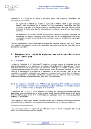 Note relative à l’arrêté des comptes des
organismes d’assurance pour l’exercice 2015
Février 2016 www.cncc.fr 8/34
COMPAGNIE NATIONALE DES COMMISSAIRES AUX COMPTES
l’ordonnance n° 2015-900 et du décret n° 2015-903 relatifs aux obligations comptables des
commerçants, comme suit :
 Le règlement n° 2015-06 qui modifie le règlement n° 2014-03 relatif au plan comptable
général, porte notamment sur la définition du fonds commercial, l’évaluation des actifs
corporels, incorporels et du fonds commercial postérieurement à leur date d’entrée, le mali
technique de fusion ainsi que les informations à mentionner dans l’annexe des comptes
annuels ;
 Le règlement n° 2015-09 qui modifie les dispositions relatives aux comptes consolidés des
entreprises du secteur assurantiel porte notamment sur la comptabilisation des écarts
d’acquisition, les parts de marché et les informations à mentionner dans l’annexe des comptes
consolidés.
Ces deux règlements qui seront applicables à compter des exercices ouverts à partir du 1
er
janvier
2016 prévoient des dispositions de première application qui méritent une attention particulière dès le
début de l’exercice 2016.
1
3.2. Nouveau cadre comptable applicable aux entreprises d’assurance
au 1er
janvier 2016
3.2.1. Contexte
La directive Solvabilité II (n° 2009/138/CE) établit un nouveau régime de solvabilité pour les
organismes d’assurance et de réassurance opérant dans l’Union Européenne à compter du 1
er
janvier
2016. Cela entraîne donc la dissociation des référentiels utilisés pour le contrôle prudentiel et pour
l’établissement des comptes annuels pour les organismes soumis au régime « Solvabilité II ». Dans le
cadre de la transposition de la directive « Solvabilité II » en droit français, l’ANC a défini les
prescriptions comptables applicables aux organismes d’assurance et a repris dans un règlement
unique, les dispositions comptables actuellement précisées dans les différents codes assurantiels
(code des assurances, code de la mutualité, code de la sécurité sociale).
3.2.2. Le règlement n° 2015-11 de l’ANC du 26 novembre 2015 relatif aux comptes
annuels des entreprises d’assurance relevant du code des assurances, du code
de la sécurité sociale et du code de la mutualité
Le règlement ANC n° 2015-11 du 26 novembre 2015 relatif aux comptes annuels des entreprises
d’assurance a été homologué par un arrêté en date du 28 décembre 2015 (publié au JO du 30
décembre 2015 et du 3 janvier 2016 [rectificatif]) et est applicable à tous les exercices ouverts à
partir du 1
er
janvier 2016.
En conséquence, les comptes annuels de l’exercice clos au 31 décembre 2015 seront présentés
selon les formats et dispositions comptables applicables avant l’entrée en vigueur du règlement.
1
Un communiqué relatif aux règlements de l’ANC transposant la directive comptable 2013/34/UE
devrait être prochainement publié par la CNCC.
 