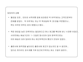 월요일 오전 ,  인터넷 서적유통 업체 최과장은 박 아무개라는 고객으로부터  전화를 받았다 .  박 아무개는 지난 주 목요일에 책  20 권을 주문했으나 ,  책도 아무런 연락도 받지 못했다고 했다 .  담당자의 상황 책은 화요일 늦은 오후까지는 필요하다고 하나 재고를 확인해 보니  4 권뿐 이었다 .  사이트에는 배송기간이  1∼3 일로 명시되어 있어 원칙적으로는  이미 배송이 되어 있어야 하나 재고부족조차 통보가 안되어 있었다 .  출판사에 재주문을 넣더라도 출판사에 재고가 있는지도 알 수 없으며 ,  있다손 치더라도 검수과를 거쳐 입고되기까지는 최소  3 일이 걸린다 . 
