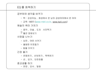 ㆍ 음악 ,  미술 ,  도자기 , ㆍ 좋은 영화보기 EQ 를 회복하기 공부하여 생각을 바꾸기 예술의 취미 가지기 ㆍ 책 :  감성지능 ,  화성에서 온 남자 금성여자에서 온 여자 ㆍ 교육 : MBTI ( www.mbti.co.kr ,  www.kpti.com ) ㆍ 남친 ,  여친 사귀기 ㆍ 불쌍한 이웃돕기 사랑을 나누기 ㆍ 동물 키우기 ㆍ 운동하기 ,  산보하기 ,  목욕하기 ㆍ 선 ,  요가 ,  단전호흡 긴장 풀기 ㆍ 찬양 ,  감사 ,  말씀 종교생활 하기 사진찍기 