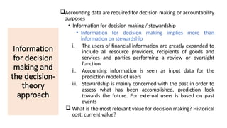 Information
for decision
making and
the decision-
theory
approach
Accounting data are required for decision making or accountability
purposes
• Information for decision making / stewardship
• Information for decision making implies more than
information on stewardship
i. The users of financial information are greatly expanded to
include all resource providers, recipients of goods and
services and parties performing a review or oversight
function
ii. Accounting information is seen as input data for the
prediction models of users
iii. Stewardship is mainly concerned with the past in order to
assess what has been accomplished, prediction look
towards the future. For external users is based on past
events
 What is the most relevant value for decision making? Historical
cost, current value?
SAM/UITM/PA
 