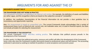 ARGUMENTS FOR AND AGAINST THE CF
ARGUMENTS AGAINST THE CF
THE FRAMEWORK DOES NOT WORK IN PRACTICE
The Framework’s principles and definitions are abstract and unclear. For example, the definition of assets and liabilities
are rather vague, and the recognition criteria are based on the subjective concept of “probability”.
In addition, the qualitative characteristics of the financial information do not provide a clear guideline due to
inconsistency and opportunistic reporting.
Also, the measurement is based on unspecified rules. The current Framework simply acknowledges that a variety of
measurement bases (such as historical cost, current cost, net realisable value, etc.) is used in financial reports, but does
not include principles for selecting the measurement
THE FRAMEWORK IS TOO DESCRIPTIVE
The current Framework simply describes existing practice. This indicates that political process prevails in the
development of the Framework.
In other words, it is likely that political persuasion, pressure and conflict will affect the development of the Framework.
Some critics also view the Framework as policy documents based on professional values and self-interest. The accounting
profession is perceived as seeking to maintain its positions in social acceptance and economic power
 