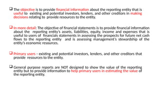  The objective is to provide financial information about the reporting entity that is
useful to existing and potential investors, lenders, and other creditors in making
decisions relating to provide resources to the entity.
 In more detail: The objective of financial statements is to provide financial information
about the reporting entity’s assets, liabilities, equity, income and expenses that is
useful to users of financials statements in assessing the prospects for future net cash
flows to the reporting entity and is assessing management’s stewardship of the
entity’s economic resources.
 Primary users - existing and potential investors, lenders, and other creditors that
provide resources to the entity.
 General purpose reports are NOT designed to show the value of the reporting
entity but to provide information to help primary users in estimating the value of
the reporting entity.
 
