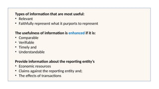 Types of information that are most useful:
• Relevant
• Faithfully represent what it purports to represent
The usefulness of information is enhanced if it is:
• Comparable
• Verifiable
• Timely and
• Understandable
Provide information about the reporting entity’s
• Economic resources
• Claims against the reporting entity and;
• The effects of transactions
 