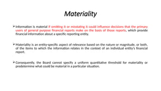 Materiality
Information is material if omitting it or misstating it could influence decisions that the primary
users of general purpose financial reports make on the basis of those reports, which provide
financial information about a specific reporting entity.
Materiality is an entity-specific aspect of relevance based on the nature or magnitude, or both,
of the items to which the information relates in the context of an individual entity’s financial
report.
Consequently, the Board cannot specify a uniform quantitative threshold for materiality or
predetermine what could be material in a particular situation.
 