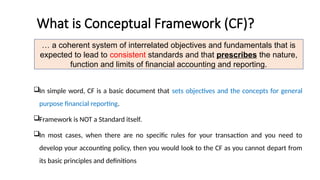 What is Conceptual Framework (CF)?
In simple word, CF is a basic document that sets objectives and the concepts for general
purpose financial reporting.
Framework is NOT a Standard itself.
In most cases, when there are no specific rules for your transaction and you need to
develop your accounting policy, then you would look to the CF as you cannot depart from
its basic principles and definitions
… a coherent system of interrelated objectives and fundamentals that is
expected to lead to consistent standards and that prescribes the nature,
function and limits of financial accounting and reporting.
 