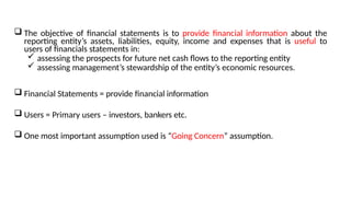  The objective of financial statements is to provide financial information about the
reporting entity’s assets, liabilities, equity, income and expenses that is useful to
users of financials statements in:
 assessing the prospects for future net cash flows to the reporting entity
 assessing management’s stewardship of the entity’s economic resources.
 Financial Statements = provide financial information
 Users = Primary users – investors, bankers etc.
 One most important assumption used is “Going Concern” assumption.
 