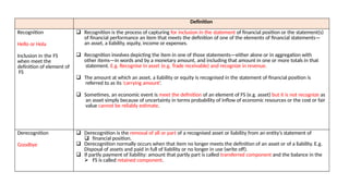 Definition
Recognition
Hello or Hola
Inclusion in the FS
when meet the
definition of element of
FS
 Recognition is the process of capturing for inclusion in the statement of financial position or the statement(s)
of financial performance an item that meets the definition of one of the elements of financial statements—
an asset, a liability, equity, income or expenses.
 Recognition involves depicting the item in one of those statements—either alone or in aggregation with
other items—in words and by a monetary amount, and including that amount in one or more totals in that
statement. E.g. Recognise in asset (e.g. Trade receivable) and recognize in revenue.
 The amount at which an asset, a liability or equity is recognised in the statement of financial position is
referred to as its ‘carrying amount’.
 Sometimes, an economic event is meet the definition of an element of FS (e.g. asset) but it is not recognize as
an asset simply because of uncertainty in terms probability of inflow of economic resources or the cost or fair
value cannot be reliably estimate.
Derecognition
Goodbye
 Derecognition is the removal of all or part of a recognised asset or liability from an entity’s statement of
 financial position.
 Derecognition normally occurs when that item no longer meets the definition of an asset or of a liability. E.g.
Disposal of assets and paid in full of liability or no longer in use (write off).
 If partly payment of liability: amount that partly part is called transferred component and the balance in the
 FS is called retained component.
 