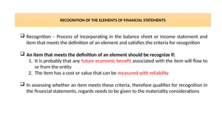 RECOGNITION OF THE ELEMENTS OF FINANCIAL STATEMENTS
 Recognition – Process of incorporating in the balance sheet or income statement and
item that meets the definition of an element and satisfies the criteria for recognition
 An item that meets the definition of an element should be recognize if:
1. It is probably that any future economic benefit associated with the item will flow to
or from the entity
2. The item has a cost or value that can be measured with reliability
 In assessing whether an item meets these criteria, therefore qualifies for recognition in
the financial statements, regards needs to be given to the materiality considerations
 