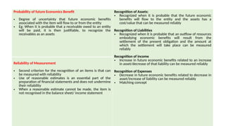 Probability of future Economics Benefit
• Degree of uncertainty that future economic benefits
associated with the item will flow to or from the entity
• Eg: When it is probable that a receivable owed to an entity
will be paid, it is then justifiable, to recognize the
receivables as an assets
Recognition of Assets:
• Recognized when it is probable that the future economic
benefits will flow to the entity and the assets has a
cost/value that can be measured reliably
Recognition of Liabilities
• Recognized when it is probable that an outflow of resources
embodying economic benefits will result from the
settlement of the present obligation and the amount at
which the settlement will take place can be measured
reliably
Recognition of income
• Increase in future economic benefits related to an increase
in asset/decrease of that liability can be measured reliably
Recognition of Expenses
• Decrease in future economic benefits related to decrease in
asset/increase of liability can be measured reliably
• Matching concept
Reliability of Measurement
• Second criterion for the recognition of an items is that can
be measured with reliability
• Use of reasonable estimates is an essential part of the
preparation of financial statements and does not undermine
their reliability
• When a reasonable estimate cannot be made, the item is
not recognised in the balance sheet/ income statement
 