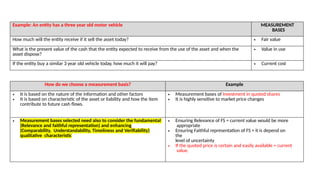 Example: An entity has a three year old motor vehicle MEASUREMENT
BASES
How much will the entity receive if it sell the asset today? • Fair value
What is the present value of the cash that the entity expected to receive from the use of the asset and when the
asset dispose?
• Value in use
If the entity buy a similar 3 year old vehicle today, how much it will pay? • Current cost
How do we choose a measurement basis? Example
• It is based on the nature of the information and other factors
• It is based on characteristic of the asset or liability and how the item
contribute to future cash flows.
• Measurement bases of Investment in quoted shares
• It is highly sensitive to market price changes
• Measurement bases selected need also to consider the fundamental
(Relevance and faithful representation) and enhancing
(Comparability, Understandability, Timeliness and Verifiability)
qualitative characteristic
• Ensuring Relevance of FS = current value would be more
appropriate
• Ensuring Faithful representation of FS = it is depend on
the
level of uncertainty
• If the quoted price is certain and easily available = current
value.
 