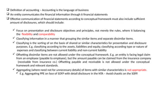  Definition of accounting – Accounting is the language of business
 An entity communicates the financial information through it financial statements
 Effective communication of financial statements according to conceptual framework must also include sufficient
amount of disclosures, which should include:
 Focus on presentation and disclosure objectives and principles, not merely the rules, where it balancing
the flexibility and comparability
 Classifying information in a manner that grouping the similar items and separate dissimilar items.
 Classifying is the sorting of on the basis of shared or similar characteristics for presentation and disclosure
purposes. E.g. classifying according to the assets, liabilities and equity, classifying according type or nature of
expenses and classifying between current liability and non-current liability
 Offsetting dissimilar items are not allowed under the conceptual framework. E.g. an entity is facing legal claim
from an employee (payable to employee), but the amount payable can be claimed from the insurance company
(receivable from insurance co.) Offsetting payable and receivable is not allowed under the conceptual
framework and relevant standards.
 Aggregating (where need not for unnecessary details) of items with similar characteristics is not appropriate.
 E.g. Aggregating PPE on face of SOFP with detail disclosure in the NTA – Avoid chaotic on the SOFP.
 