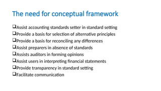 The need for conceptual framework
Assist accounting standards setter in standard setting
Provide a basis for selection of alternative principles
Provide a basis for reconciling any differences
Assist preparers in absence of standards
Assists auditors in forming opinions
Assist users in interpreting financial statements
Provide transparency in standard setting
Facilitate communication
 