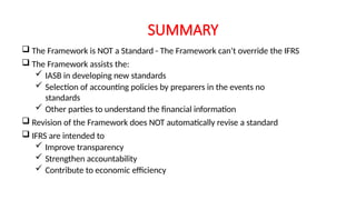 SUMMARY
 The Framework is NOT a Standard - The Framework can’t override the IFRS
 The Framework assists the:
 IASB in developing new standards
 Selection of accounting policies by preparers in the events no
standards
 Other parties to understand the financial information
 Revision of the Framework does NOT automatically revise a standard
 IFRS are intended to
 Improve transparency
 Strengthen accountability
 Contribute to economic efficiency
 