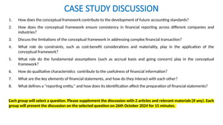 CASE STUDY DISCUSSION
1. How does the conceptual framework contribute to the development of future accounting standards?
2. How does the conceptual framework ensure consistency in financial reporting across different companies and
industries?
3. Discuss the limitations of the conceptual framework in addressing complex financial transaction?
4. What role do constraints, such as cost-benefit considerations and materiality, play in the application of the
conceptual framework?
5. What role do the fundamental assumptions (such as accrual basis and going concern) play in the conceptual
framework?
6. How do qualitative characteristics contribute to the usefulness of financial information?
7. What are the key elements of financial statements, and how do they interact with each other?
8. What defines a "reporting entity," and how does its identification affect the preparation of financial statements?
Each group will select a question. Please supplement the discussion with 2 articles and relevant materials (if any). Each
group will present the discussion on the selected question on 26th October 2024 for 15 minutes.
 