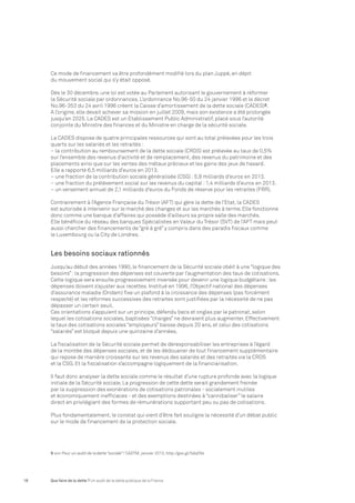 Ce mode de financement va être profondément modifié lors du plan Juppé, en dépit 
du mouvement social qui s’y était opposé. 
Dès le 30 décembre, une loi est votée au Parlement autorisant le gouvernement à réformer 
la Sécurité sociale par ordonnances. L’ordonnance No.96-50 du 24 janvier 1996 et le décret 
No.96-353 du 24 avril 1996 créent la Caisse d’amortissement de la dette sociale (CADES)9. 
A l’origine, elle devait achever sa mission en juillet 2009, mais son existence a été prolongée 
jusqu’en 2025. La CADES est un Etablissement Public Administratif, placé sous l’autorité 
conjointe du Ministre des finances et du Ministre en charge de la sécurité sociale. 
La CADES dispose de quatre principales ressources qui sont au total prélevées pour les trois 
quarts sur les salariés et les retraités : 
– la contribution au remboursement de la dette sociale (CRDS) est prélevée au taux de 0,5% 
sur l’ensemble des revenus d’activité et de remplacement, des revenus du patrimoine et des 
placements ainsi que sur les ventes des métaux précieux et les gains des jeux de hasard. 
Elle a rapporté 6,5 milliards d’euros en 2013. 
– une fraction de la contribution sociale généralisée (CSG) : 5,8 milliards d’euros en 2013. 
– une fraction du prélèvement social sur les revenus du capital : 1,4 milliards d’euros en 2013. 
– un versement annuel de 2,1 milliards d’euros du Fonds de réserve pour les retraites (FRR). 
Contrairement à l’Agence Française du Trésor (AFT) qui gère la dette de l’Etat, la CADES 
est autorisée à intervenir sur le marché des changes et sur les marchés à terme. Elle fonctionne 
donc comme une banque d’affaires qui possède d’ailleurs sa propre salle des marchés. 
Elle bénéficie du réseau des banques Spécialistes en Valeur du Trésor (SVT) de l’AFT mais peut 
aussi chercher des financements de “gré à gré” y compris dans des paradis fiscaux comme 
le Luxembourg ou la City de Londres. 
Les besoins sociaux rationnés 
Jusqu’au début des années 1990, le financement de la Sécurité sociale obéit à une “logique des 
besoins” : la progression des dépenses est couverte par l’augmentation des taux de cotisations. 
Cette logique sera ensuite progressivement inversée pour devenir une logique budgétaire : les 
dépenses doivent s’ajuster aux recettes. Institué en 1996, l’Objectif national des dépenses 
d’assurance maladie (Ondam) fixe un plafond à la croissance des dépenses (pas forcément 
respecté) et les réformes successives des retraites sont justifiées par la nécessité de ne pas 
dépasser un certain seuil. 
Ces orientations s’appuient sur un principe, défendu becs et ongles par le patronat, selon 
lequel les cotisations sociales, baptisées “charges” ne devraient plus augmenter. Effectivement 
le taux des cotisations sociales “employeurs” baisse depuis 20 ans, et celui des cotisations 
“salariés” est bloqué depuis une quinzaine d’années. 
La fiscalisation de la Sécurité sociale permet de déresponsabiliser les entreprises à l’égard 
de la montée des dépenses sociales, et de les dédouaner de tout financement supplémentaire 
qui repose de manière croissante sur les revenus des salariés et des retraités via la CRDS 
et la CSG. Et la fiscalisation s’accompagne logiquement de la financiarisation. 
Il faut donc analyser la dette sociale comme le résultat d’une rupture profonde avec la logique 
initiale de la Sécurité sociale. La progression de cette dette serait grandement freinée 
par la suppression des exonérations de cotisations patronales - socialement inutiles 
et économiquement inefficaces - et des exemptions destinées à “cannibaliser” le salaire 
direct en privilégiant des formes de rémunérations supportant peu ou pas de cotisations. 
Plus fondamentalement, le constat qui vient d’être fait souligne la nécessité d’un débat public 
sur le mode de financement de la protection sociale. 
9 voir Pour un audit de la dette “sociale” ! CADTM, janvier 2013, http://goo.gl/5da2Ns 
18 Que faire de la dette ? Un audit de la dette publique de la France 
 