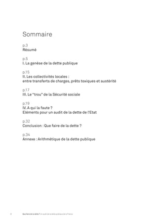 Sommaire 
p.3 
Résumé 
p.5 
I. La genèse de la dette publique 
p.15 
II. Les collectivités locales : 
entre transferts de charges, prêts toxiques et austérité 
p.17 
III. Le “trou” de la Sécurité sociale 
p.19 
IV. A qui la faute ? 
Eléments pour un audit de la dette de l’Etat 
p.32 
Conclusion : Que faire de la dette ? 
p.34 
Annexe : Arithmétique de la dette publique 
2 Que faire de la dette ? Un audit de la dette publique de la France 
 
