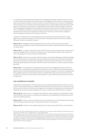 En revanche, il est fondamental d’augmenter les dépenses sociales, notamment pour contre-carrer 
les effets de la dépression économique. Il faut également accroître les investissements 
publics dans dans certaines infrastructures comme les transports en commun, les établisse-ments 
scolaires, les installations de santé publique et un vaste programme de transition écolo-gique. 
Une politique de relance par l’investissement public et par la demande de la majorité 
des ménages génère également des créations d’emplois et des rentrées d’impôts et de cotisa-tions. 
Au-delà d’une politique de relance de l’emploi et de l’économie, la crise doit donner la 
possibilité de rompre avec la logique actuelle, tourner le dos au productivisme, intégrer la 
donne écologique et promouvoir les biens communs. 
L’objectif immédiat est de ne plus dépendre du bon vouloir des marchés financiers et des 
agences de notation et de garantir le financement de la dette publique à des taux modérés. 
Cela peut le faire de diverses manières. 
Mesure No.4 : l’obligation faite aux banques de souscrire un quota de titres de la dette 
publique ou de la dette des collectivités locales, par exemple en réemploi des fonds collectés 
sur les livrets A. 
Mesure No.5 : un emprunt forcé (selon Jean-Paul Fitoussi, l’arme de destruction massive de la 
politique budgétaire21). Il consiste à “contraindre les contribuables à prêter à leur gouverne-ment” 
et cela peut se faire à un taux d’intérêt réduit. 
Mesure No.6 : l’extension du secteur bancaire public. Les Caisses d’épargne, la Banque Postale 
pourraient étendre leur collecte (par hausse du plafond du livret A) afin de financer les dettes 
publiques et locales à des taux bas mais garantis (selon l’exemple du Japon). Une institution 
bancaire spécialisée pourrait placer directement des titres publics ou locaux auprès des épar-gnants22. 
Mesure No.7 : la socialisation du système bancaire dans son intégralité. Assurant de fait un 
service public, et bénéficiaires de garanties publiques contre la faillite, les banques devraient 
passer sous contrôle capitalistique des pouvoirs publics (européens, nationaux et régionaux) et 
être dirigées par des conseils d’administration représentatifs des parties prenantes et de la 
société civile ; elles procureraient des financements à taux modéré aux acteurs publics locaux 
et nationaux. 
Les conditions à remplir 
S’agissant d’investissement correspondant aux priorités publiques, l’Etat doit s’assurer (ainsi 
qu’aux collectivités locales et aux établissements publics) les conditions d’un financement sta-ble 
et au coût maîtrisé. Il doit par ailleurs garantir une répartition équitable de ce financement. 
L’application de ces principes suppose qu’un certain nombre de conditions soient remplies. 
Mesure No.8 : mettre à jour le “cadastre” de la dette en levant l’opacité sur l’identité des créan-ciers 
de l’Etat. Il faut assurer une parfaite transparente et traçabilité des transactions sur les 
titres de la dette publique. 
Mesure No.9 : mettre un terme à l’exode fiscal, aux paradis fiscaux, à l’optimisation fiscale des 
multinationales notamment par la manipulation des prix de transfert. 
Mesure No.10 : renforcer très substantiellement les moyens et les effectifs du contrôle fiscal 
21 Jean-Paul Fitoussi, Gabriele Galateri di Genola et Philippe Weil, “Forced borrowing: the Weapon of Mass Destruction of 
fiscal policy”, Financial Times, 15 Septembre 2011, http://goo.gl/ePZoyn 
22 Si le fameux article 123 du Traité de Lisbonne (http://tinyurl.com/T-Lisbonne) interdit tout financement direct du déficit 
public par la Banque centrale, il stipule que cette interdiction “ne s’applique pas aux établissements publics de crédit qui 
(…) bénéficient du même traitement que les établissements privés de crédit”. Dans un rapport récent (Financer la transition 
écologique et énergétique, septembre 2013, http://goo.gl/QnZqqa), le CESE (Conseil Economique, Social et Environnemen-tal) 
envisage “un recours au refinancement par la BCE de crédits à objectif écologique” et la création d’une “banque de 
garantie de la transition écologique”. 
30 Que faire de la dette ? Un audit de la dette publique de la France 
 