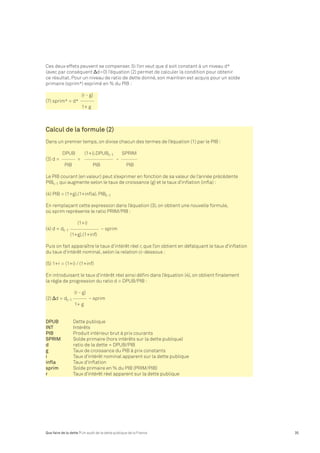 Ces deux effets peuvent se compenser. Si l’on veut que d soit constant à un niveau d* 
(avec par conséquent Δd=0) l’équation (2) permet de calculer la condition pour obtenir 
ce résultat. Pour un niveau de ratio de dette donné, son maintien est acquis pour un solde 
primaire (sprim*) exprimé en % du PIB : 
(r - g) 
(7) sprim* = d* 
1+ g 
Calcul de la formule (2) 
Dans un premier temps, on divise chacun des termes de l’équation (1) par le PIB : 
DPUB (1+i).DPUBt-1 SPRIM 
(3) d = = – 
PIB PIB PIB 
Le PIB courant (en valeur) peut s’exprimer en fonction de sa valeur de l’année précédente 
PIBt-1 qui augmente selon le taux de croissance (g) et le taux d’inflation (infla) : 
(4) PIB = (1+g).(1+infla). PIBt-1 
En remplaçant cette expression dans l’équation (3), on obtient une nouvelle formule, 
où sprim représente le ratio PRIM/PIB : 
(1+i) 
(4) d = dt-1 – sprim 
(1+g).(1+inf) 
Puis on fait apparaître le taux d’intérêt réel r, que l’on obtient en défalquant le taux d’inflation 
du taux d’intérêt nominal, selon la relation ci-dessous : 
(5) 1+r = (1+i) / (1+inf) 
En introduisant le taux d’intérêt réel ainsi défini dans l’équation (4), on obtient finalement 
la règle de progression du ratio d = DPUB/PIB : 
(r - g) 
(2) Δd = dt-1 – sprim 
1+ g 
DPUB Dette publique 
INT Intérêts 
PIB Produit intérieur brut à prix courants 
SPRIM Solde primaire (hors intérêts sur la dette publique) 
d ratio de la dette = DPUB/PIB 
g Taux de croissance du PIB à prix constants 
i Taux d’intérêt nominal apparent sur la dette publique 
infla Taux d’inflation 
sprim Solde primaire en % du PIB (PRIM/PIB) 
r Taux d’intérêt réel apparent sur la dette publique 
Que faire de la dette ? Un audit de la dette publique de la France 35 
 