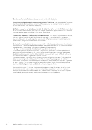 Ces diverses formules font apparaître un certain nombre de résultats. 
La position relative du taux de croissance g et du taux d’intérêt réel r est décisive pour l’évolution 
du ratio de dette. Ce résultat est assez intuitif puisque, pour un solde primaire nul, la dette 
publique augmente avec le taux d’intérêt réel. 
L’inflation ne peut en soi faire baisser le ratio de dette. Pour qu’un surcroît d’inflation contribue 
à une baisse du ratio de dette, il faut qu’il ne soit pas entièrement répercuté sur le taux d’intérêt 
nominal, auquel cas le différentiel r-g ne serait pas affecté. 
Un ratio de la dette élevé est économiquement soutenable. Tout dépend des paramètres décisifs, 
qui sont, encore une fois, le taux de croissance et le taux d’intérêt réel. Mais il en va tout 
autrement du point de vue de la justice sociale, si le déficit correspond à une défiscalisation 
profitant aux catégories sociales les plus favorisées. 
Enfin, les formules établies ci-dessus ne peuvent être utilisées qu’avec beaucoup de précaution 
en prospective. Les variables ne sont en effet pas indépendantes et on ne peut choisir n’importe 
quelle batterie d’hypothèses. Trois mécanismes au moins sont en jeu : 
– le degré de répercussion de l’inflation sur le taux d’intérêt nominal. 
– une amélioration du solde primaire tend à dégonfler la dette. Mais il peut en même temps 
exercer un effet régressif sur le PIB. C’est ce qui se passe notamment en Grèce : les coupes 
budgétaires drastiques ont certes réduit le déficit mais aussi fait reculer le PIB, de telle sorte 
que le ratio de la dette a augmenté, au lieu de baisser. 
– il existe aussi une interaction entre le niveau du ratio de la dette et le taux d’intérêt associé 
à de nouveaux emprunts publics, si les “marchés financiers” (ou les agences de notation) 
considèrent qu’un niveau d’endettement trop élevé justifie une prime de risque qui fait augmenter 
le taux d’intérêt. C’est là que se trouve l’extraordinaire pouvoir social et politique que donne 
aux “marchés” l’obligation faite aux Etats de se financer auprès d’eux. 
Autrement dit, même s’il est vrai théoriquement qu’aucun niveau de dette ni de déficit n’est 
en soi insoutenable économiquement, encore faut-il que les prêteurs soient en pratique 
d’accord pour continuer à financer à bas taux ces déficits et à apporter de nouveaux capitaux 
pour financer le remboursement des échéances des emprunts précédents. 
36 Que faire de la dette ? Un audit de la dette publique de la France 
 